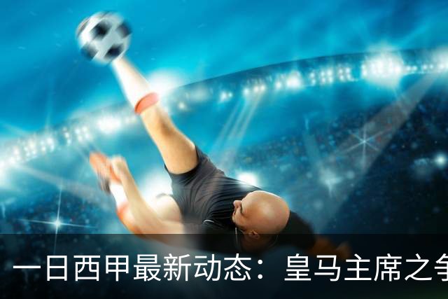 一日西甲最新动态：皇马主席之争牵动转会风向，巴萨积极布局新援引进