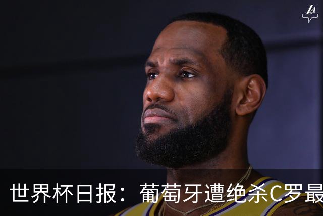 世界杯日报：葡萄牙遭绝杀C罗最后一舞 多国效仿美国上诉红黄牌