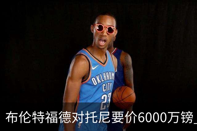 布伦特福德对托尼要价6000万镑 曼联暂不出手