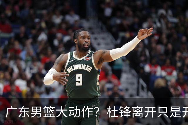 广东男篮大动作？杜锋离开只是开始！徐杰锁定顶薪，周鹏职务曝光