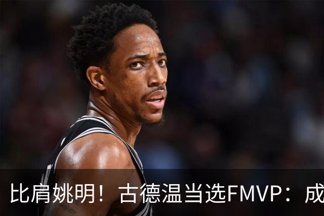 比肩姚明！古德温当选FMVP：成上海队史第2人 外援历史第9人