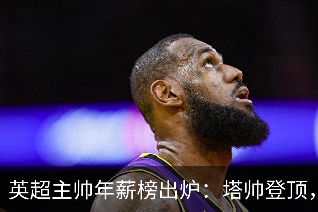 英超主帅年薪榜出炉：塔帅登顶，蓝军蓝月新帅同档博弈，首轮预测